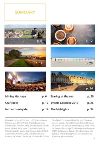 3
SUMMARY
			
p. 6
			
p. 26
© Aurélie Leclercq, Pidz, Max LesZed, Anne-Sophie
Flament, Jean-Michel André, Brigitte Baudesson,
Shutterstock, Yannick Cadart, Éric Desaunois, Fabien
Coisy, Frédérik Astier, Alice Chaput Rémi Vimont,
Philippe Hudelle, Sophie Stalnikiewicz, Gilles Trillard,
AccorHotels, Holiday Suites, La Grenouillère, Le
Château, Le roi des Oiseaux, Le domaine des Câlines,
Sam Bellet, Christophe Gilliot François Goudeau,
Vincent Muteau, Ronald Piclin, Jardins de Séricourt,
Offices de Tourisme de Béthune-Bruay, Saint-Omer,
Le Touquet-Paris-Plage, Sophie et Jacques Rougerie,
CAHC, Karl Bruninx, Bas van Oort, Les Faiseurs de
Bateaux, Ville de Boulogne-sur-Mer, Cituation et
Ensemble, Jérôme Pouille.
p. 6 p. 12
p. 20
p. 34
Mining Heritage p. 6
Craft beer p. 12
In the countryide p. 14
Staring at the sea p. 20
Events calendar 2019 p. 26
The highlights p. 34
			
p. 14
 