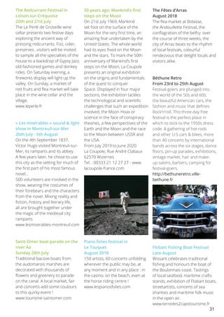 31
The Redcurrant Festival in
Loison-sur-Créquoise
20th and 21st July
The Le Perlé de Groseille wine
cellar presents two festive days
exploring the ancient way of
pressing redcurrants. Fizz, cider,
preserves…visitors will be invited
to sample all the specialties of the
house to a backdrop of Gypsy Jazz,
old-fashioned games and donkey
rides. On Saturday evening, a
fireworks display will light up the
valley. On Sunday, a market of
red fruits and flea market will take
place in the wine cellar and the
village.
www.leperle.fr
« Les misérables » sound & light
show in Montreuil-sur-Mer
26th July - 5th August
On the 4th September 1837,
Victor Hugo visited Montreuil-sur-
Mer, its ramparts and its abbey.
A few years later, he chose to use
this city as the setting for much of
the first part of his most famous
novel...
500 volunteers are involved in the
show, wearing the costumes of
their forebears and the characters
from the novel. Mixing reality and
fiction, history and literary life,
all are brought together under
the magic of the medieval city
ramparts
www.lesmiserables-montreuil.com
Saint-Omer boat parade on the
river Aa
Sunday 28th July
Traditional bacove boats from
the audomarois marshes are
decorated with thousands of
flowers and greenery to parade
on the canal. A local market, fair
and concerts add some coulours
to this quirky event !
www.tourisme-saintomer.com
50 years ago; Mankind’s first
steps on the Moon 
On 21st July 1969, Mankind
set foot on the surface of the
Moon for the very first time, an
amazing feat undertaken by the
United States. The whole world
had its eyes fixed on the Moon
and the stars. To mark the 50th
anniversary of Mankind’s first
steps on the Moon, La Coupole
presents an original exhibition
on the origins and fundamentals
of the quest to conquer
Space. Displayed in four major
sections, the exhibition tackles
the technological and scientific
challenges that such an expedition
involved, the Moon Hoax or
science in the face of conspiracy
theories, a few perspectives of the
Earth and the Moon and the race
to the Moon between USSR and
the USA.
From July 2019 to June 2020
La Coupole, Rue André Clabaux
62570 Wizernes
Tel. : 00333 21 12 27 27 - www.
lacoupole-france.com
Piano folies festival in
Le Touquet
August 2018
150 artists, 60 concerts unfolding
wherever the public may be, at
any moment and in any place : in
the casino, on the beach, even at
the horse riding centre !
www.lespianosfolies.com
The Fêtes d’Arras
August 2018
The flea market at Bidasse,
the Andouillette Festival, the
conflagration of the belfry: over
the course of three weeks, the
city of Arras beats to the rhythm
of local festivals, colourful
rendezvous that delight locals and
visitors alike.
Béthune Retro
From 23rd to 25th August
Festival-goers are plunged into
the world of the 50s and 60s;
the beautiful American cars, the
fashion and music that defines
Rock’n’roll. This three-day free
festival is the perfect place in
which to stick to the 1950s dress
code. A gathering of hot-rods
and other U.S cars & bikes, more
than 40 concerts by international
bands across the six stages, dance
floors, pin-up parades, exhibitions,
vintage market, hair and make-
up salons, barbers, camping for
festival-goers.
http://bethuneretro.ville-
bethune.fr
Flobart Fishing Boat Festival
Late August
Wissant celebrates traditional
fishing and honours the boat of
the Boulonnais coast. Tastings
of local seafood, maritime crafts
stands, exhibition of Flobart boats,
streetartists, concerts of sea
shanties and maritime folk music
in the open air.
www.terredes2capstourisme.fr
 