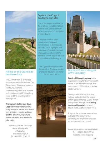 35
Hiking on the Grand Site
des Deux-Caps
The 23km stretch of protected
landscapes and habitats from Cap
Blanc-Nez et Wimereux boasts a
rich fauna and flora.
The best thing to do is to explore
on foot along the GR 120 walking
route and the countless other
walking trails.
The Maison du Site des Deux-
Caps welcomes visitors with a
programme of nature and disco-
very activities : Nordic walking,
electric bike hire, departure
points for walks and mountain
bike trails.
Maison du site des Deux-Caps
Ferme d’Haringzelle,
à Audinghen
www.lesdeuxcaps.fr
Tél : 00333 21 21 62 22
Explore the Crypt in
Boulogne-sur-Mer
One of the largest in all France,
the crypt is a veritable maze of
galleries that stretch beneath
the entire surface of the basilica
of Notre-Dame.
In a space that has been
completely redesigned,
from the floor to the restored
frescoes, a trail highlights the
collections of tombstones and
religious art, evidence of the
medieval church and of the cult
of Notre-Dame de Boulogne
The Crypt in Boulogne-sur-Mer
Rue de Lille, à Boulogne-sur-Mer
crypte.ville-boulogne-sur-mer.fr
Tél : 03 21 87 81 79
Discover France’s largest
WW1 Cemetery
Etaples Military Cemetery is the
largest cemetery for Commonwealth
forces in the whole of France, with
more than 11.000 male and female
soldiers graves.
During the First World War. the
military had extended the largest
British base in France. Over a million
men passed through the training
camp and hospitals between
March 1915 and November 1918
A sign at the entrance summarises
in English the history of the
cemetery and a QR code provides
access to additional content.
Route départementale 940 ETAPLES
Tel : +33 (0)3.21.09.56.94
Website : www.cwgc.org
 