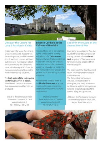 3737
Discover the Centre for
Lace & Fashion in Calais
Emblematic of a savoir-faire that is
unique in the world, this centre is
the leading museum of lace woven
on a draw-loom. Housed within an
authentic lace manufacture site of
the 19th Century, the collections
retrace the history of lace from its
manual production right up to the
most contemporary creations.
The high-point of the visit: seeing
the famous Leavers in action,
monumental cast-iron machines
that allow exceptional fabric to be
produced.
Cité de la dentelle et de la mode
135 Quai du Commerce, à Calais
www.cite-dentelle.fr
Tél : 00333 21 00 42 30
Entente Cordiale at the
Château d’Hardelot
How could you fail to be surprised
by the fantasy of this building
with allures of a Tudor manor !
Restored by two English aristocrats
in the 19th century, the château
became a hot-spot for the British
« gentry ». Nowadays, a visit to the
fully-furnished interior plunges the
general public into a truly Victorian
ambiance.
As well as the château there is
the Elizabethan theatre, whose
music and theatre programme
celebrates Franco-British cultural
relationships.
Château d’Hardelot
1 Rue de la Source, à Condette
www.chateau-hardelot.fr
Tél : 03 21 21 73 65
Set off in the tracks of the
Second World War
During the Second World War, the
coast of the Nord became one of
the key sections of the Atlantic
Wall, a system of German coastal
fortifications that stretched from
Norway to Spain.
The beaches of the Opal Coast still
retain a number of reminders of
these defences.
The Remembrance Museum
in Calais, the Todt Battery in
Audinghen, the 39-45 Museum in
Ambleteuse and the Mimoyecques
Fortress reveal all aspects of the
conflict along the Opal Coast.
Addresses for the sites and museums
on www.history-pas-de-calais.com,
Second World War section.
 