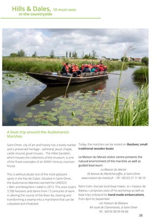 38
	 Hills & Dales, 10 must-sees
		 in the countryside
A boat trip around the Audomarois
Marshes
Saint-Omer, city of art and history has a lovely market
and a preserved heritage : cathedral, Jesuit chapel,
castle mound, great houses… The Hôtel Sandelin,
which houses the collections of the museum, is one
of the finest examples of an XVIIIth Century mansion
house.
This is without doubt one of the most pleasant
spots in the Pas-de-Calais. Situated in Saint-Omer,
the Audomarois Marshes earned the UNESCO
« Men and Biosphere » label in 2013. This area covers
3,700 hectares and stems from 13 centuries of work
in altering the course of the River Aa, clearing and
transforming a swamp into a marshland that can be
cultivated and inhabited.
Today, the marshes can be visited on Bacôves; small
traditional wooden boats.
La Maison du Marais visitor centre presents the
natural environment of the marshes as well as
guided boat tours
La Maison du Marais
36 Avenue du Maréchal Joffre, à Saint-Omer
www.maison-du-marais.fr – Tél : 00333 21 11 96 10
Rémi Colin, the last local boat maker, or « Faiseur de
Bateau » proposes visits of his workshop as well as
boat trips onboard his hand-made embarcations,
from April to September
Les Faiseurs de Bateaux
48 route de Clairemarais, à Saint-Omer
Tél : 00336 08 09 94 88
 