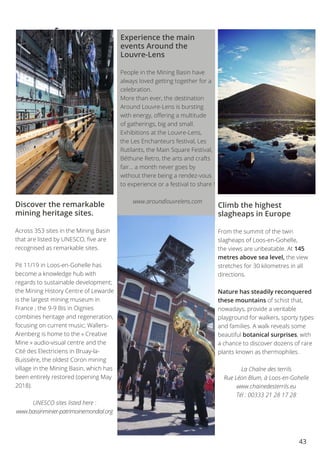 43
Experience the main
events Around the
Louvre-Lens
People in the Mining Basin have
always loved getting together for a
celebration.
More than ever, the destination
Around Louvre-Lens is bursting
with energy, offering a multitude
of gatherings, big and small.
Exhibitions at the Louvre-Lens,
the Les Enchanteurs festival, Les
Rutilants, the Main Square Festival,
Béthune Retro, the arts and crafts
fair… a month never goes by
without there being a rendez-vous
to experience or a festival to share !
www.aroundlouvrelens.com
Discover the remarkable
mining heritage sites.
Across 353 sites in the Mining Basin
that are listed by UNESCO, five are
recognised as remarkable sites.
Pit 11/19 in Loos-en-Gohelle has
become a knowledge hub with
regards to sustainable development;
the Mining History Centre of Lewarde
is the largest mining museum in
France ; the 9-9 Bis in Oignies
combines heritage and regeneration,
focusing on current music; Wallers-
Arenberg is home to the « Creative
Mine » audio-visual centre and the
Cité des Electriciens in Bruay-la-
Buissière, the oldest Coron mining
village in the Mining Basin, which has
been entirely restored (opening May
2018).
UNESCO sites listed here :
www.bassinminier-patrimoinemondial.org
Climb the highest
slagheaps in Europe
From the summit of the twin
slagheaps of Loos-en-Gohelle,
the views are unbeatable. At 145
metres above sea level, the view
stretches for 30 kilometres in all
directions.
Nature has steadily reconquered
these mountains of schist that,
nowadays, provide a veritable
playground for walkers, sporty types
and families. A walk reveals some
beautiful botanical surprises, with
a chance to discover dozens of rare
plants known as thermophiles.
La Chaîne des terrils
Rue Léon Blum, à Loos-en-Gohelle
www.chainedesterrils.eu
Tél : 00333 21 28 17 28
Expe-
riencing
major
events
in
Around
Louvre-
Lens
 