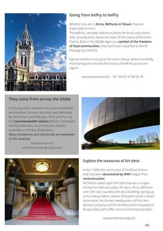 44
Going from belfry to belfry
Whether you are in Arras, Béthune or Douai, they are
impossible to miss !
The belfries, veritable reference points for locals and visitors
alike, proudly loom above the heart of the towns of Northern
France. Built in the Middle Ages as a symbol of the freedom
of local communities, they have been classified as World
Heritage by UNESCO.
Special mention must go to the one in Douai, whose incredibly
entertaining visit retraces the history of belfries across the
region.
www.douaitourisme.fr – Tél : 00333 27 88 26 79
They came from across the Globe
In this key sector between the Ypres battlefields
and the River Somme, the Artois was defended
by the French until February 1916, and then by
the Commonwealth nations (British, Canadians,
Newfoundlanders, South Africans, Indians,
Australians and New Zealanders).
Many cemeteries and memorials are witnesses
of this diversity.
Find out more on
www.history-pas-de-calais.com
Explore the treasures of Art deco
In the 1920s the communes of Northern France
that had been devastated by WW1 began their
reconstruction.
Architects called upon the style that was in vogue
during the inter-war years; Art deco. Arras, Béthune
and Lens saw countless Art deco buildings spring up.
Lens railway station, whose silhouette recalls a steam
locomotive, the former headquarters of the Lens
Mining Company and the Art deco swimming pool of
Bruay-la-Buissière offer some of its finest examples.
www.printempsartdeco.fr
 