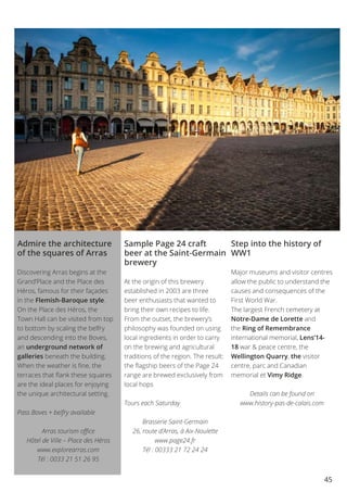 45
Admire the architecture
of the squares of Arras
Discovering Arras begins at the
Grand’Place and the Place des
Héros, famous for their façades
in the Flemish-Baroque style.
On the Place des Héros, the
Town Hall can be visited from top
to bottom by scaling the belfry
and descending into the Boves,
an underground network of
galleries beneath the building.
When the weather is fine, the
terraces that flank these squares
are the ideal places for enjoying
the unique architectural setting.
Pass Boves + belfry available
Arras tourism office
Hôtel de Ville – Place des Héros
www.explorearras.com
Tél : 0033 21 51 26 95
Sample Page 24 craft
beer at the Saint-Germain
brewery
At the origin of this brewery
established in 2003 are three
beer enthusiasts that wanted to
bring their own recipes to life.
From the outset, the brewery’s
philosophy was founded on using
local ingredients in order to carry
on the brewing and agricultural
traditions of the region. The result:
the flagship beers of the Page 24
range are brewed exclusively from
local hops
Tours each Saturday
Brasserie Saint-Germain
26, route d’Arras, à Aix-Noulette
www.page24.fr
Tél : 00333 21 72 24 24
Step into the history of
WW1
Major museums and visitor centres
allow the public to understand the
causes and consequences of the
First World War.
The largest French cemetery at
Notre-Dame de Lorette and
the Ring of Remembrance
international memorial, Lens’14-
18 war & peace centre, the
Wellington Quarry, the visitor
centre, parc and Canadian
memorial et Vimy Ridge.
Details can be found on
www.history-pas-de-calais.com
 