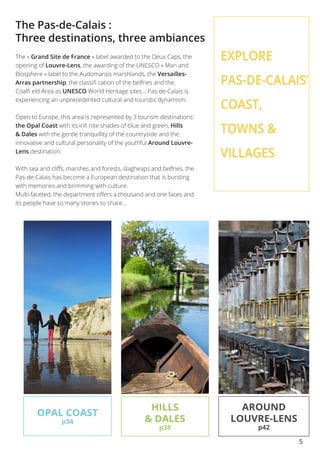 5
The Pas-de-Calais :
Three destinations, three ambiances
The « Grand Site de France » label awarded to the Deux Caps, the
opening of Louvre-Lens, the awarding of the UNESCO « Man and
Biosphere » label to the Audomarois marshlands, the Versailles-
Arras partnership, the classifi cation of the belfries and the
Coalfi eld Area as UNESCO World Heritage sites... Pas-de-Calais is
experiencing an unprecedented cultural and touristic dynamism.
Open to Europe, this area is represented by 3 tourism destinations:
the Opal Coast with its infi nite shades of blue and green, Hills
& Dales with the gentle tranquillity of the countryside and the
innovative and cultural personality of the youthful Around Louvre-
Lens destination.
With sea and cliffs, marshes and forests, slagheaps and belfries, the
Pas-de-Calais has become a European destination that is bursting
with memories and brimming with culture.
Multi-faceted, the department offers a thousand and one faces and
its people have so many stories to share...
OPAL COAST
p34
HILLS
& DALES
p38
AROUND
LOUVRE-LENS
p42
EXPLORE
PAS-DE-CALAIS’
COAST,
TOWNS &
VILLAGES
 