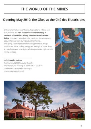 6
THE WORLD OF THE MINES
Welcome to the homes of Roland, Roger, Liliane, Hélène and
Jean-Baptiste; the new accommodation sites set up at
the heart of the oldest mining town in the Nord-Pas de
Calais. Here, every room bears the name of a former resident
about whom we learn during out visit to the site...
This quirky accommodation offers thoughtful retro-design
comfort and décor, making every guest feel right at home. They
are ideally situated for enjoying a few days discovering the area’s
mining heritage.
> Cité des électriciens
Rue Franklin, 62700 Bruay-La-Buissière
Information and bookings at 00336 74 74 65 75 ou
citedeselectriciens@bethunebruay.fr
http://citedeselectriciens.fr
Opening May 2019: the Gîtes at the Cité des Électriciens
 