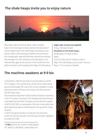 8
The machine awakens at 9-9 bis
The shale heaps invite you to enjoy nature
In December 1990 the last load of coal was lifted out of Pit
n°9 in Oignies. The machine that carried miners deep below
ground and brought the coal to the surface stopped running,
putting an end to 270 years of mining in the Nord and the
Pas-de-Calais areas. 
Fast forward to December 2018 and the extraction machinery
at Pit n°9 is back in business! This veritable technical feat was
undertaken by the Aretec Company of Lens with the support
of ACCCUSTO SECI, an association of former miners who have
been passionate about maintaining the mining site for nearly
30 years. 
In 2019, the general public can discover the extraction
machinery during visits with commentary and other highlights
provided by 9-9bis. 
> 9-9bis Chemin du Tordoir, 62590 Oignies
Tel : 00333 21 08 08 00 – www.9-9bis.com
Slow down, take the time to watch, listen, breathe...
Early in the morning or at dusk, witness the spectacle of
nature awakening on the shale heaps and sharpen your
senses: listen to the birdsong, breathe in the aromas of
the undergrowth, walk with bare feet, observe the animals
that emerge from their shelters as the day dawns or as
darkness falls, gaze at the sunrise or the sunset from the
black mountains and truly grasp the magic of these places.
Night walk: Sunset and nightfall
Friday 19th April at 8pm
Breakfast on the shale heaps :
Wednesday 17th April at 8am	
Rates:
€10, €7 (U18), free for children under 6
Meet: The Café-Rando at Lens-Liévin Tourism -
Base 11/19 in Loos-en-Gohelle
 