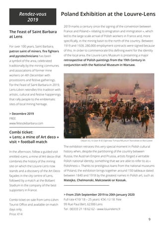 9
Rendez-vous
2019
The Feast of Saint Barbara
at Lens
For over 100 years, Saint Barbara,
patron saint of miners, fire fighters
and pyrotechnicians has been
a symbol of the area, celebrated
traditionally by the mining communes
and associations of former mine
workers on 4th December with
processions and festive gatherings.
For the Feast of Saint Barbara in 2019,
Lens-Liévin rekindles this tradition with
artistic, cultural and festive happenings
that rally people to the emblematic
sites of local mining heritage.
> Decembre 2019
FREE
www.fetesdebarbara.com
Combi ticket:
« Lens; a mine of Art deco »
visit + football match
In the afternoon, follow a guided visit
entitled «Lens; a mine of Art deco» that
combines the history of the mining
site on which the Louvre-Lens now
stands and a discovery of the Art Deco
façades in the city centre of Lens,
followed by a match at the Bollaert
Stadium in the company of the best
supporters in France.
Combi ticket on sale from Lens-Liévin
Tourist Office and available on match
days only.
Price: €14
Poland Exhibition at the Louvre-Lens
2019 marks a century since the signing of the convention between
France and Poland « relating to emigration and immigration », which
led to the large scale arrival of Polish workers in France and, more
specifically, in the mining basin to the north of the country. Between
1919 and 1928, 280,000 employment contracts were signed because
of this. In order to commemorate this defining event for the identity
of the local area, the Louvre-Lens Museum is presenting a major
retrospective of Polish paintings from the 19th Century in
conjunction with the National Museum in Warsaw.
The exhibition retraces this very special moment in Polish cultural
history when, despite the partitioning of the country between
Russia, the Austrian Empire and Prussia, artists forged a veritable
Polish national identity, something that we are able to refer to as «
Polishness ». Thanks to prestigious loans from the national museums
of Poland, the exhibition brings together around 150 tableaux dated
between 1840 and 1918 by the greatest names in Polish art, such as
Matejko, Chelmonski, Malczewski or Kossak..
> From 25th September 2019 to 20th January 2020
Full rate €10/ 18 – 25 years: €5€ / U 18: free
99 Rue Paul Bert, 62300 Lens
Tel : 00333 21 18 62 62 - www.louvrelens.fr
Départ du roi Jean III © Dąbrowa Tomasz/Muzeum Narodowe w Warszawie
 