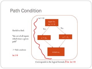 Path Condition
                             in==0
                                          input in;
                                          in >= 0

                                  Yes                      No
 Useful to find:

 “the set of all inputs                                     a = -1;
 which trace a given            a = in;
 path”


 -> Path condition
                                               return a;
 in ≥ 0

                          Corresponds to the logical formula ∃ in in ≥ 0
 