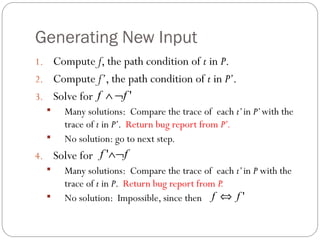 Generating New Input
1. Compute f, the path condition of t in P.
2. Compute f’, the path condition of t in P’.
3. Solve for f ∧ ¬f '
    Many solutions: Compare the trace of each t’ in P’ with the
     trace of t in P’. Return bug report from P’.
    No solution: go to next step.
4. Solve for f '∧¬f
    Many solutions: Compare the trace of each t’ in P with the
     trace of t in P. Return bug report from P.
    No solution: Impossible, since then f ⇔ f '
 