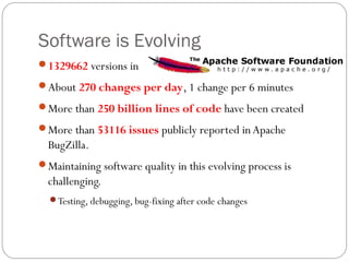 Software is Evolving
1329662 versions in

About 270 changes per day, 1 change per 6 minutes

More than 250 billion lines of code have been created

More than 53116 issues publicly reported in Apache
  BugZilla.
Maintaining software quality in this evolving process is
  challenging.
  Testing, debugging, bug-fixing after code changes
 