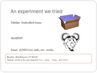 An experiment we tried
   Validate Embedded Linux



   AGAINST


   Linux (GNU Core-utils, net –tools)

Busybox distribution is 121 KLOC.
Various errors to be root-caused in tr, arp, top, printf.
 