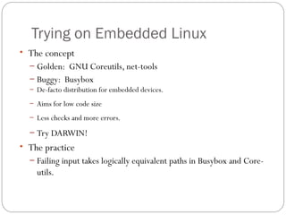 Trying on Embedded Linux
• The concept
  – Golden: GNU Coreutils, net-tools
  – Buggy: Busybox
  – De-facto distribution for embedded devices.

  – Aims for low code size

  – Less checks and more errors.

  – Try DARWIN!
• The practice
  – Failing input takes logically equivalent paths in Busybox and Core-
    utils.
 
