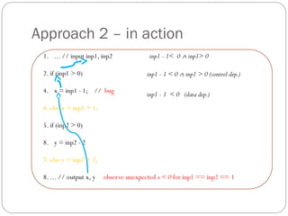 Approach 2 – in action
 1. ... // input inp1, inp2              inp1 - 1< 0 ∧ inp1> 0

 2. if (inp1 > 0)                       inp1 - 1 < 0 ∧ inp1 > 0 (control dep.)

 4. x = inp1 - 1; // bug
                                        inp1 - 1 < 0 (data dep.)
 4. else x = inp1 + 1;

 5. if (inp2 > 0)

 8. y = inp2 - 2

 7. else y = inp2 + 2;

 8. ... // output x, y   observe unexpected x < 0 for inp1 == inp2 == 1
 
