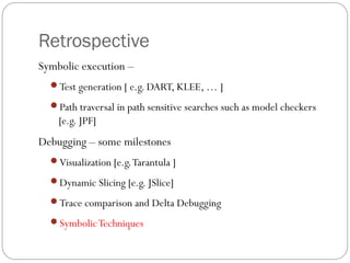 Retrospective
Symbolic execution –
  Test generation [ e.g. DART, KLEE, … ]

  Path traversal in path sensitive searches such as model checkers
    [e.g. JPF]
Debugging – some milestones
  Visualization [e.g. Tarantula ]

  Dynamic Slicing [e.g. JSlice]

  Trace comparison and Delta Debugging

  Symbolic Techniques
 