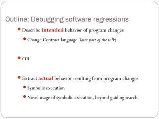 Outline: Debugging software regressions
   Describe intended behavior of program changes
     Change Contract language (later part of the talk)



   OR



   Extract actual behavior resulting from program changes
     Symbolic execution

     Novel usage of symbolic execution, beyond guiding search.
 