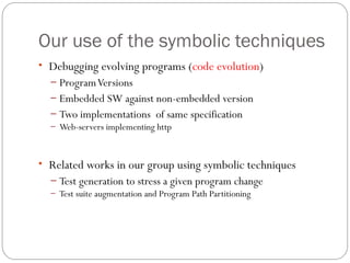 Our use of the symbolic techniques
• Debugging evolving programs (code evolution)
  – Program Versions
  – Embedded SW against non-embedded version
  – Two implementations of same specification
  – Web-servers implementing http



• Related works in our group using symbolic techniques
  – Test generation to stress a given program change
  – Test suite augmentation and Program Path Partitioning
 