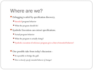 Where are we?
 Debugging is aided by specification discovery.
   Intended program behavior

   What the program should do!

 Symbolic Execution can extract specifications.
   Actual program behavior

   What the program is actually doing!!

   Symbolic execution of reference program gives a hint of intended behavior!



 One possible take from today’s discussion -
   It is possible to bridge the gulf.

   How to directly specify intended behavior of changes?
 