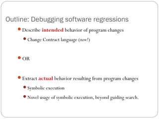 Outline: Debugging software regressions
   Describe intended behavior of program changes
     Change Contract language (now!)



   OR



   Extract actual behavior resulting from program changes
     Symbolic execution

     Novel usage of symbolic execution, beyond guiding search.
 