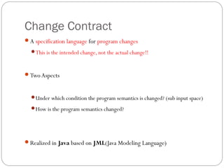 Change Contract
A specification language for program changes
  This is the intended change, not the actual change!!



Two Aspects



  Under which condition the program semantics is changed? (sub input space)

  How is the program semantics changed?




Realized in Java based on JML(Java Modeling Language)
 