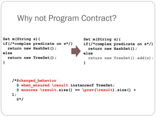 Why not Program Contract?

Set m(String   s){                 Set m(String   s){
if(/*complex   predicate on s*/)   if(/*complex   predicate on s*/)
  return new   HashSet();            return new   HashSet();
else                               else
  return new   TreeSet();            return new   TreeSet().add(s);
}                                  }



   /*@changed_behavior
      @ when_ensured result instanceof TreeSet;
      @ ensures result.size() == prev(result).size() +
   1;
      @*/
 