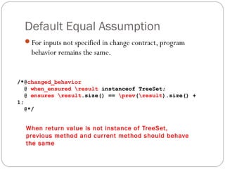Default Equal Assumption
  For inputs not specified in change contract, program
    behavior remains the same.


/*@changed_behavior
   @ when_ensured result instanceof TreeSet;
   @ ensures result.size() == prev(result).size() +
1;
   @*/


  When return value is not instance of TreeSet,
  previous method and current method should behave
  the same
 