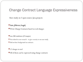 Change Contract Language Expressiveness
 User-study on 3 open-source Java projects


Ant, JMeter, Log4j

Write Change Contracts based on real changes



two MS students (CS major)
 Not related to our research – to give veracity to our user study.

 Did not have background on contracts.



52 changes in total

All of them can be expressed using change contracts
 