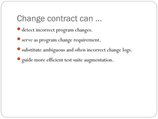 Change contract can ...
detect incorrect program changes.

serve as program change requirement.

substitute ambiguous and often incorrect change logs.

guide more efficient test suite augmentation.
 
