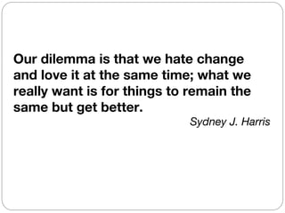 Our dilemma is that we hate change
and love it at the same time; what we
really want is for things to remain the
same but get better.
                            Sydney J. Harris
 
