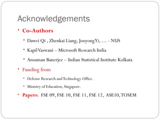 Acknowledgements
• Co-Authors
  • Dawei Qi , Zhenkai Liang, Jooyong Yi, … - NUS

  • Kapil Vaswani – Microsoft Research India

  • Ansuman Banerjee – Indian Statistical Institute Kolkata

• Funding from
  • Defense Research and Technology Office.

  • Ministry of Education, Singapore.

• Papers: FSE 09, FSE 10, FSE 11, FSE 12, ASE10, TOSEM
 