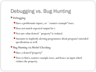 Debugging vs. Bug Hunting
Debugging
  Have a problematic input i, or ``counter-example” trace.

  Does not match expected output for i.

  Not sure what desired ``property” is violated.

  Amounts to implicitly alerting programmer about program’s intended
    specifications as well.
Bug Hunting via Model Checking
  Have a desired “property”

  Tries to find a counter-example trace, and hence an input which
    violates the property.
 