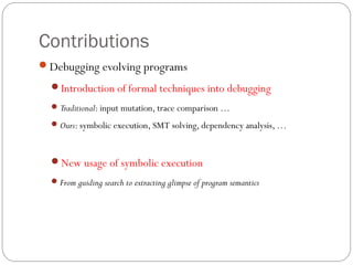 Contributions
Debugging evolving programs
  Introduction of formal techniques into debugging
   Traditional: input mutation, trace comparison …

   Ours: symbolic execution, SMT solving, dependency analysis, …



  New usage of symbolic execution
   From guiding search to extracting glimpse of program semantics
 