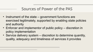 Sources of Power of the PAS
• Instrument of the state – government functions are
exercised legitimately, supported by enabling state policies
and authority
• Enforcer and implementor of public policy – discretion in
policy implementation
• Service delivery system – discretion to determine quantity,
quality, adequacy and timeliness of services it provides
 