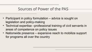 Sources of Power of the PAS
• Participant in policy formulation – advice is sought on
legislation and policy-making
• Technical expertise –professional training of civil servants in
areas of competence on policy issues
• Nationwide presence – expansive reach to mobilize support
for programs all over the country
 