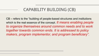 CAPABILITY BUILDING (CB)
CB – refers to the “building of people-based structures and institutions
which is the real essence of the concept. It means enabling people
to organize themselves around common needs and to work
together towards common ends. It is addressed to policy
makers, program implementor, and program beneficiary”.
 