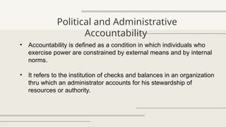 Political and Administrative
Accountability
• Accountability is defined as a condition in which individuals who
exercise power are constrained by external means and by internal
norms.
• It refers to the institution of checks and balances in an organization
thru which an administrator accounts for his stewardship of
resources or authority.
 