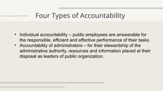 Four Types of Accountability
• Individual accountability – public employees are answerable for
the responsible, efficient and effective performance of their tasks.
• Accountability of administrators – for their stewardship of the
administrative authority, resources and information placed at their
disposal as leaders of public organization.
 