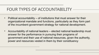 FOUR TYPES OF ACCOUNTABILITY
• Political accountability – of institutions that must answer for their
organizational mandate and functions, particularly as they form part
of the incumbent government strategy for national development.
• Accountability of national leaders – elected national leadership must
answer for the performance in pursuing their programs of
government and their use of national resources, given the authority,
power and resources vested in them by their constituency
 