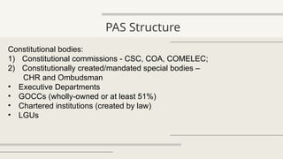 PAS Structure
Constitutional bodies:
1) Constitutional commissions - CSC, COA, COMELEC;
2) Constitutionally created/mandated special bodies –
CHR and Ombudsman
• Executive Departments
• GOCCs (wholly-owned or at least 51%)
• Chartered institutions (created by law)
• LGUs
 