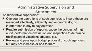 Administrative Supervision and
Attachment
Administrative supervision:
 Oversee the operations of such agencies to insure these are
managed effectively, efficiently and economically; no
interference in day to day activities
 Require submission of reports; cause the conduct of mgt
audit, performance evaluation and inspection to determine
rectification of violations, abuses, etc.
 Review and pass upon budget proposal of such agencies,
but may not increase or add to them.
 