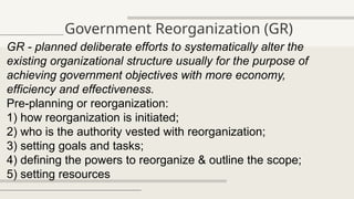 Government Reorganization (GR)
GR - planned deliberate efforts to systematically alter the
existing organizational structure usually for the purpose of
achieving government objectives with more economy,
efficiency and effectiveness.
Pre-planning or reorganization:
1) how reorganization is initiated;
2) who is the authority vested with reorganization;
3) setting goals and tasks;
4) defining the powers to reorganize & outline the scope;
5) setting resources
 
