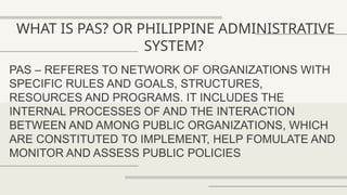 WHAT IS PAS? OR PHILIPPINE ADMINISTRATIVE
SYSTEM?
PAS – REFERES TO NETWORK OF ORGANIZATIONS WITH
SPECIFIC RULES AND GOALS, STRUCTURES,
RESOURCES AND PROGRAMS. IT INCLUDES THE
INTERNAL PROCESSES OF AND THE INTERACTION
BETWEEN AND AMONG PUBLIC ORGANIZATIONS, WHICH
ARE CONSTITUTED TO IMPLEMENT, HELP FOMULATE AND
MONITOR AND ASSESS PUBLIC POLICIES
 