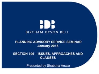 PLANNING ADVISORY SERVICE SEMINAR
January 2015
SECTION 106 – ISSUES, APPROACHES AND
CLAUSES
Presented by Shabana Anwar
 