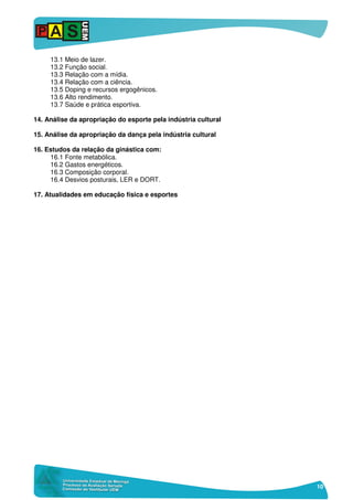 10
13.1 Meio de lazer.
13.2 Função social.
13.3 Relação com a mídia.
13.4 Relação com a ciência.
13.5 Doping e recursos ergogênicos.
13.6 Alto rendimento.
13.7 Saúde e prática esportiva.
14. Análise da apropriação do esporte pela indústria cultural
15. Análise da apropriação da dança pela indústria cultural
16. Estudos da relação da ginástica com:
16.1 Fonte metabólica.
16.2 Gastos energéticos.
16.3 Composição corporal.
16.4 Desvios posturais, LER e DORT.
17. Atualidades em educação física e esportes
 