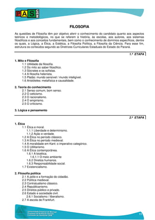 11
FFIILLOOSSOOFFIIAA
As questões de Filosofia têm por objetivo aferir o conhecimento do candidato quanto aos aspectos
teóricos e metodológicos, no que se referem à história, às escolas, aos autores, aos sistemas
filosóficos e aos conceitos fundamentais, bem como o conhecimento de domínios específicos, dentre
os quais, a Lógica, a Ética, a Estética, a Filosofia Política, a Filosofia da Ciência. Para esse fim,
estrutura os conteúdos segundo as Diretrizes Curriculares Estaduais do Estado do Paraná.
1.ª ETAPA
1. Mito e Filosofia
1.1 Utilidade da filosofia.
1.2 Do mito ao saber filosófico.
1.3 Sócrates e os sofistas.
1.4 A filosofia helenista.
1.5 Platão: mundo sensível / mundo inteligível.
1.6 Aristóteles: metafísica e causalidade.
2. Teoria do conhecimento
2.1 Senso comum, bom senso.
2.2 O ceticismo.
2.3 O racionalismo.
2.4 O empirismo.
2.5 O criticismo.
3. Lógica e pensamento
2.ª ETAPA
1. Ética
1.1 Ética e moral.
1.1.1 Liberdade e determinismo.
1.1.2 Ação e verdade.
1.2 A Ética no período clássico.
1.3 A Ética no período medieval.
1.4 A moralidade em Kant: o imperativo categórico.
1.5 O Utilitarismo.
1.6 A Ética contemporânea.
1.6.1 A bioética.
1.6.1.1 O meio ambiente
1.6.2 Direitos humanos.
1.6.3 Responsabilidade social.
1.7 Existencialismo.
2. Filosofia política
2.1 A pólis e a formação do cidadão.
2.2 Política medieval.
2.3 Contratualismo clássico.
2.4 Republicanismo.
2.5 Direitos público e privado.
2.6 Estado e sociedade civil.
2.6.1 Socialismo / liberalismo.
2.7 A escola de Frankfurt.
 
