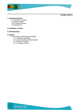 12
ÚLTIMA ETAPA
1. Filosofia da Ciência
1.1 A Ciência na História.
1.2 Ciência e poder.
1.3 Os mitos da ciência.
1.4 O positivismo.
2. Linguagem e cultura
3. Fenomenologia
4. Estética
4.1 Conceitos fundamentais da Estética.
4.1.1 Imitação e expressão.
4.1.2 Juízo de gosto e teorias do gênio.
4.1.3 O belo e o sublime.
4.1.4 A indústria cultural.
 