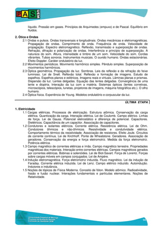 14
líquido. Pressão em gases. Princípios de Arquimedes (empuxo) e de Pascal. Equilíbrio em
fluidos.
2. Ótica e Ondas
2.1 Ondas e pulsos. Ondas transversais e longitudinais. Ondas mecânicas e eletromagnéticas.
Propagação de ondas. Comprimento de onda. Frequência de onda. Velocidade de
propagação. Espectro eletromagnético. Reflexão, transmissão e superposição de ondas.
Refração, difração e polarização de ondas. Interferência e princípio de superposição. A
natureza do som. Altura, intensidade e timbre de um som. Velocidade do som. Cordas
vibrantes. Tubos sonoros. Instrumentos musicais. O ouvido humano. Ondas estacionárias.
Efeito Doppler. Caráter ondulatório da luz.
2.2 Movimentos periódicos. Movimento harmônico simples. Pêndulo simples. Superposição de
movimentos harmônicos.
2.3 Óptica geométrica. Propagação da luz. Sombras. Leis da reflexão e da refração do feixe
luminoso. Lei de Snell. Reflexão total. Reflexão e formação de imagens. Estudo de
espelhos. Espelhos planos e esféricos. Imagens reais e virtuais. Lâminas planas e prismas.
Dispersão da luz. Lentes delgadas. Equação das lentes delgadas. Convergência de uma
lente e dioptria. Interação da luz com a matéria. Sistemas ópticos (lentes corretivas,
microscópios, telescópios, lunetas, projetores de imagens, máquina fotográfica etc.). O olho
humano.
2.4 Óptica física. Experiência de Young. Modelos ondulatório e corpuscular da luz.
ÚLTIMA ETAPA
1. Eletricidade
1.1 Cargas elétricas. Processos de eletrização. Estrutura atômica. Conservação da carga
elétrica. Quantização da carga. Interação elétrica. Lei de Coulomb. Campo elétrico. Linhas
de força. Lei de Gauss. Potencial eletrostático e diferença de potencial. Capacitores.
Dielétricos. Capacitância de um capacitor. Associação de capacitores.
1.2 Condutores e isolantes elétricos. Corrente elétrica. Resistência elétrica. Lei de Ohm.
Condutores ôhmicos e não-ôhmicos. Resistividade e condutividade elétrica.
Comportamento térmico da resistividade. Associação de resistores. Efeito Joule. Circuitos
de corrente contínua. Lei de Kirchhoff. Ponte de Wheatstone. Geradores. Associação de
geradores. Conservação da energia e força eletromotriz. Medida da força eletromotriz.
Potência elétrica.
1.3 Campo magnético de correntes elétricas e ímãs. Campo magnético terrestre. Propriedades
magnéticas dos materiais. Interação entre correntes elétricas. Campos magnéticos gerados
por correntes elétricas. Bobinas e solenóides. Lei de Biot-Savart. Força de Lorentz. Forças
sobre cargas móveis em campos conjugados. Lei de Ampère.
1.4 Indução eletromagnética. Força eletromotriz induzida. Fluxo magnético. Lei da indução de
Faraday. Corrente elétrica induzida. Lei de Lenz. Campo elétrico induzido. Autoindução.
Indutores e indutância.
1.5 Noções de tópicos de Física Moderna. Conceito de fóton. Modelo atômico. Radioatividade,
fissão e fusão nuclear. Interações fundamentais e partículas elementares. Noções de
Relatividade.
 