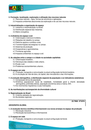 16
2. Formação, localização, exploração e utilização dos recursos naturais
2.1 Recursos naturais – tipos, formas de ocorrência e aplicações.
2.2 Impactos ambientais decorrentes da exploração e do uso dos recursos naturais.
3. Industrialização e organização do espaço
3.1 Indústria e industrialização no Brasil.
3.2 Distribuição espacial das indústrias.
3.3 Matriz energética.
4. A dinâmica do espaço rural
4.1 Colonização e estrutura fundiária.
4.2 Relações de trabalho no campo.
4.3 Reforma agrária e conflitos rurais.
4.4 Transformações tecnológicas no campo.
4.5 Sistemas de produção.
4.6 Cooperativas e agroindústrias.
4.7 Fronteiras agrícolas.
4.8 Impactos ambientais no espaço rural.
5. As relações entre o campo e a cidade na sociedade capitalista
5.1 Urbanização brasileira .
5.2 Hierarquia das cidades e rede urbana .
5.3 Êxodo rural .
5.4 Problemas socioambientais urbanos .
6. O espaço em rede
6.1 Produção, transporte e comunicação na atual configuração territorial brasileira.
6.2 A circulação de mão-de-obra, do capital, das mercadorias e das informações.
7. A evolução demográfica, a distribuição espacial da população e os indicadores estatísticos
7.1 Composição étnica da população.
7.2 Dinâmica populacional: taxas de natalidade, mortalidade geral e infantil, densidade
demográfica, pirâmides etárias, população econômica ativa e inativa, IDH.
7.3 Os movimentos migratórios e suas motivações.
8. As manifestações socioespaciais da diversidade cultural
9. Regionalização do Brasil
9.1 Critérios adotados de regionalização.
9.2 As divisões regionais.
ÚLTIMA ETAPA
GEOGRAFIA GLOBAL
1. A revolução técnico-científico-informacional e os novos arranjos no espaço da produção
1.1 Revolução industrial.
1.2 Revolução tecnocientífica e informacional.
2. O espaço em rede
2.1 Produção, transporte e comunicação na atual configuração territorial.
 