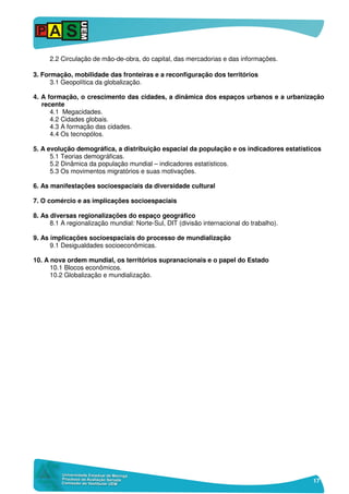 17
2.2 Circulação de mão-de-obra, do capital, das mercadorias e das informações.
3. Formação, mobilidade das fronteiras e a reconfiguração dos territórios
3.1 Geopolítica da globalização.
4. A formação, o crescimento das cidades, a dinâmica dos espaços urbanos e a urbanização
recente
4.1 Megacidades.
4.2 Cidades globais.
4.3 A formação das cidades.
4.4 Os tecnopólos.
5. A evolução demográfica, a distribuição espacial da população e os indicadores estatísticos
5.1 Teorias demográficas.
5.2 Dinâmica da população mundial – indicadores estatísticos.
5.3 Os movimentos migratórios e suas motivações.
6. As manifestações socioespaciais da diversidade cultural
7. O comércio e as implicações socioespaciais
8. As diversas regionalizações do espaço geográfico
8.1 A regionalização mundial: Norte-Sul, DIT (divisão internacional do trabalho).
9. As implicações socioespaciais do processo de mundialização
9.1 Desigualdades socioeconômicas.
10. A nova ordem mundial, os territórios supranacionais e o papel do Estado
10.1 Blocos econômicos.
10.2 Globalização e mundialização.
 