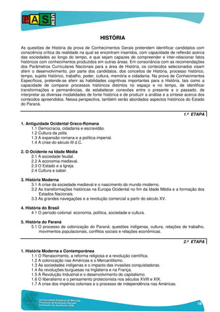 18
HHIISSTTÓÓRRIIAA
As questões de História da prova de Conhecimentos Gerais pretendem identificar candidatos com
consciência crítica da realidade na qual se encontram inseridos, com capacidade de reflexão acerca
das sociedades ao longo do tempo, e que sejam capazes de compreender e inter-relacionar fatos
históricos com conhecimentos produzidos em outras áreas. Em consonância com as recomendações
dos Parâmetros Curriculares Nacionais para a área de História, os conteúdos selecionados visam
aferir o desenvolvimento, por parte dos candidatos, dos conceitos de História, processo histórico,
tempo, sujeito histórico, trabalho, poder, cultura, memória e cidadania. Na prova de Conhecimentos
Específicos, pretende-se aferir as habilidades cognitivas importantes para a História, tais como a
capacidade de comparar processos históricos distintos no espaço e no tempo, de identificar
transformações e permanências, de estabelecer conexões entre o presente e o passado, de
interpretar as diversas modalidades de fonte histórica e de produzir a análise e a síntese acerca dos
conteúdos apreendidos. Nessa perspectiva, também serão abordados aspectos históricos do Estado
do Paraná.
1.ª ETAPA
1. Antiguidade Ocidental Greco-Romana
1.1 Democracia, cidadania e escravidão.
1.2 Cultura da pólis.
1.3 A expansão romana e a política imperial.
1.4 A crise do século III d.C.
2. O Ocidente na Idade Média
2.1 A sociedade feudal.
2.2 A economia medieval.
2.3 O Estado e a Igreja.
2.4 Cultura e saber.
3. História Moderna
3.1 A crise da sociedade medieval e o nascimento do mundo moderno.
3.2 As transformações históricas na Europa Ocidental no fim da Idade Média e a formação dos
Estados Nacionais.
3.3 As grandes navegações e a revolução comercial a partir do século XV.
4. História do Brasil
4.1 O período colonial: economia, política, sociedade e cultura.
5. História do Paraná
5.1 O processo de colonização do Paraná: questões indígenas, cultura, relações de trabalho,
movimentos populacionais, conflitos sociais e relações econômicas.
2.ª ETAPA
1. História Moderna e Contemporânea
1.1 O Renascimento, a reforma religiosa e a revolução científica.
1.2 A colonização nas Américas e o Mercantilismo.
1.3 As sociedades indígenas e o impacto das invasões conquistadoras.
1.4 As revoluções burguesas na Inglaterra e na França.
1.5 A Revolução Industrial e o desenvolvimento do capitalismo.
1.6 O liberalismo e o pensamento protecionista nos séculos XVIII e XIX.
1.7 A crise dos impérios coloniais e o processo de independência nas Américas.
 